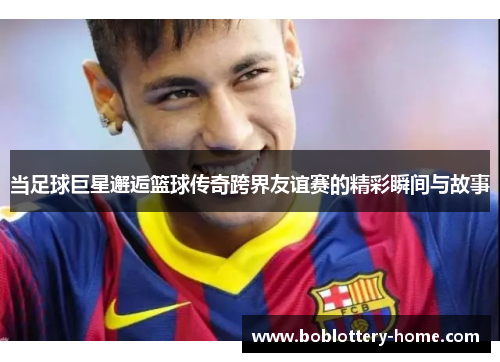当足球巨星邂逅篮球传奇跨界友谊赛的精彩瞬间与故事