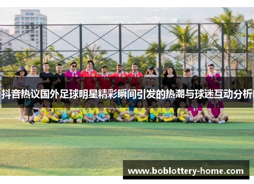 抖音热议国外足球明星精彩瞬间引发的热潮与球迷互动分析