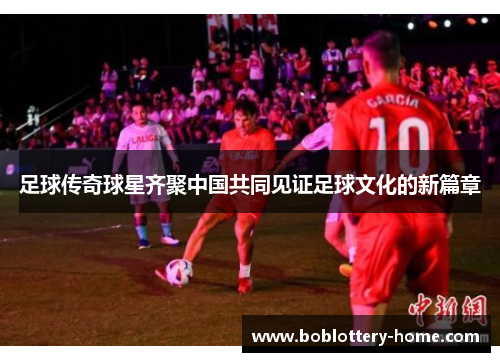 足球传奇球星齐聚中国共同见证足球文化的新篇章