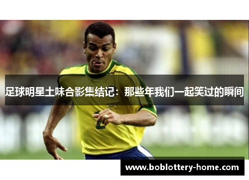 足球明星土味合影集结记：那些年我们一起笑过的瞬间