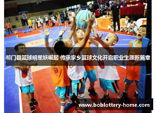 祁门县篮球明星妖崛起 传承家乡篮球文化开启职业生涯新篇章