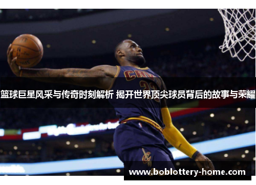 篮球巨星风采与传奇时刻解析 揭开世界顶尖球员背后的故事与荣耀