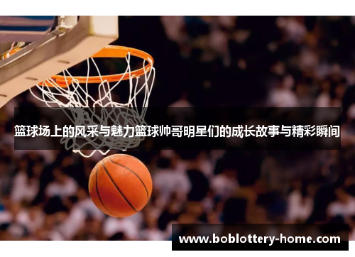 篮球场上的风采与魅力篮球帅哥明星们的成长故事与精彩瞬间